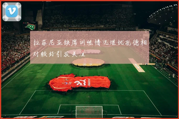 拉菲尼亚缺席训练情况堪忧孔德相对较好引发关注