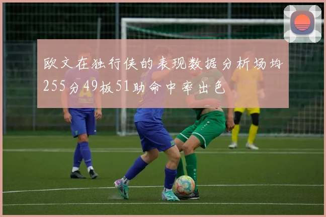 欧文在独行侠的表现数据分析场均255分49板51助命中率出色
