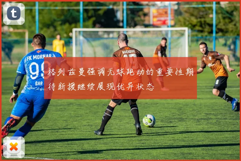 格列兹曼强调无球跑动的重要性期待新援继续展现优异状态