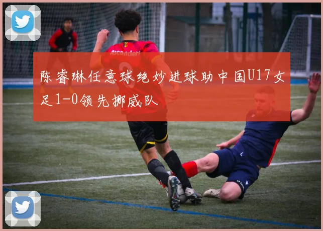 陈睿琳任意球绝妙进球助中国U17女足1-0领先挪威队
