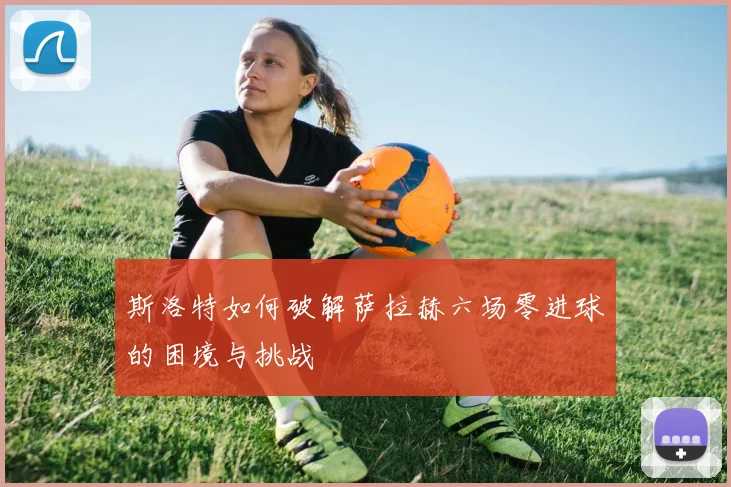 斯洛特如何破解萨拉赫六场零进球的困境与挑战