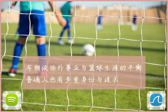 布朗谈场外事业与篮球生涯的平衡普通人也有多重身份与追求