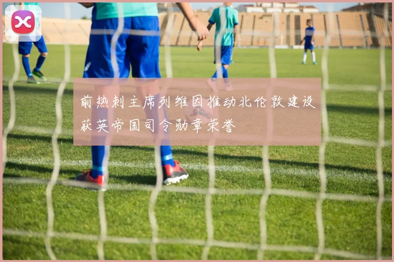 前热刺主席列维因推动北伦敦建设获英帝国司令勋章荣誉