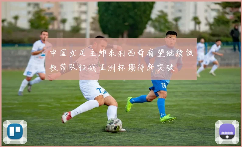 中国女足主帅米利西奇有望继续执教带队征战亚洲杯期待新突破