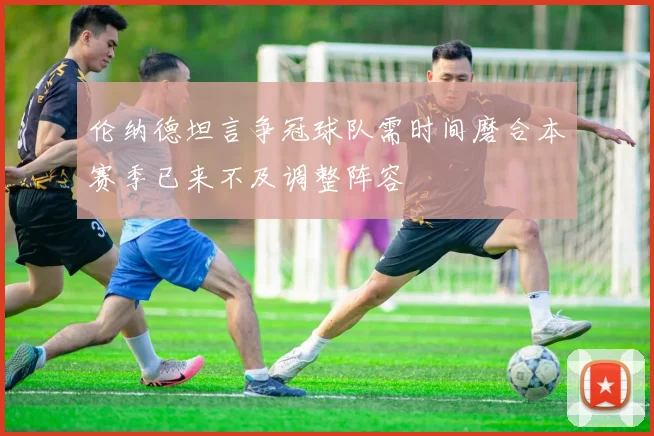 伦纳德坦言争冠球队需时间磨合本赛季已来不及调整阵容