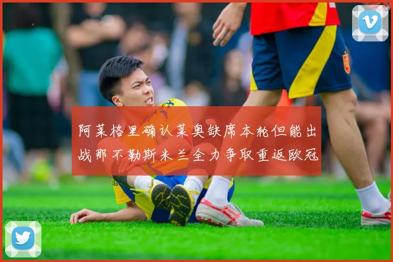 阿莱格里确认莱奥缺席本轮但能出战那不勒斯米兰全力争取重返欧冠资格