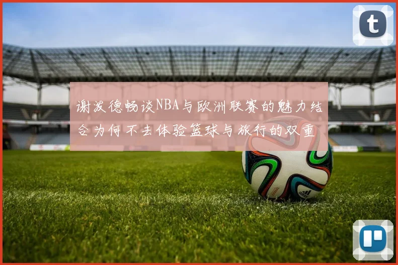 谢泼德畅谈NBA与欧洲联赛的魅力结合为何不去体验篮球与旅行的双重乐趣