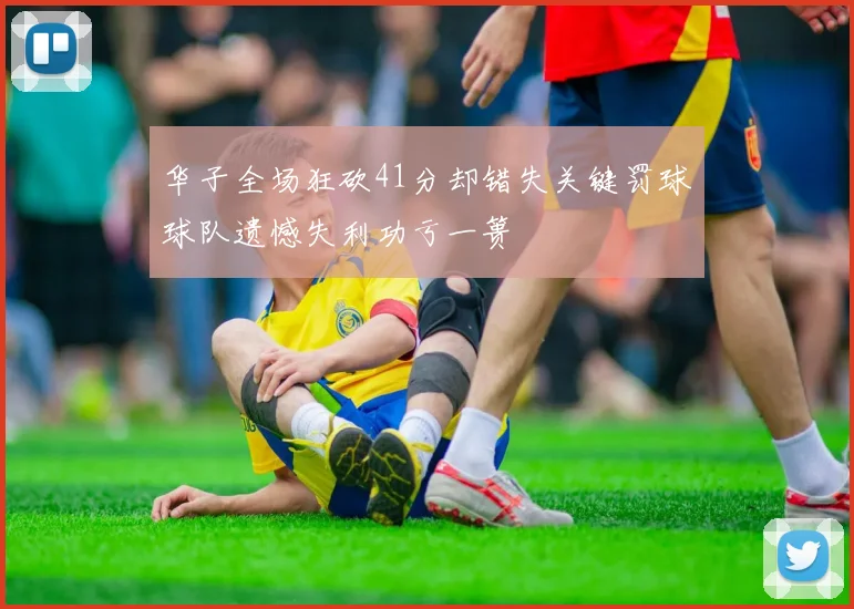 华子全场狂砍41分却错失关键罚球球队遗憾失利功亏一篑