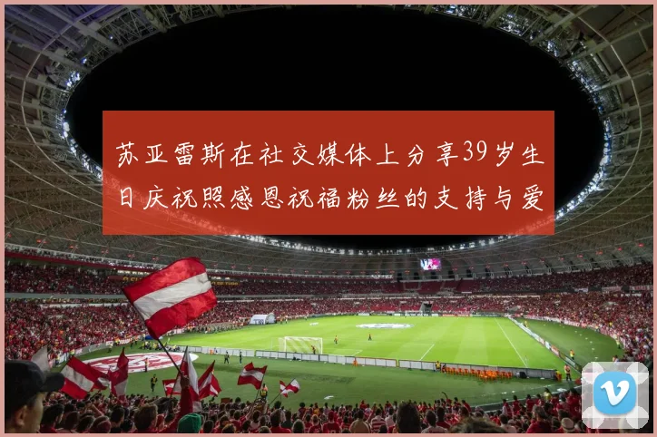 苏亚雷斯在社交媒体上分享39岁生日庆祝照感恩祝福粉丝的支持与爱护