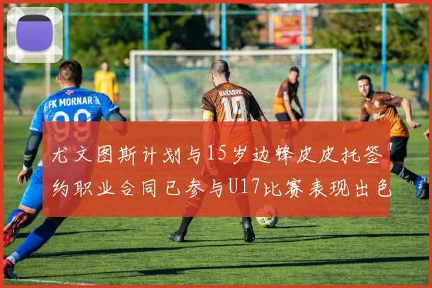 尤文图斯计划与15岁边锋皮皮托签约职业合同已参与U17比赛表现出色