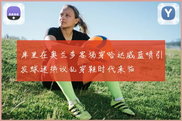 库里在奥兰多客场穿哈达威蓝喷引发球迷热议乱穿鞋时代来临