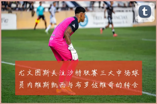 尤文图斯关注沙特联赛三大中场球员内维斯凯西与布罗佐维奇的转会动态