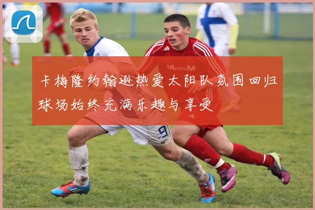 卡梅隆约翰逊热爱太阳队氛围回归球场始终充满乐趣与享受