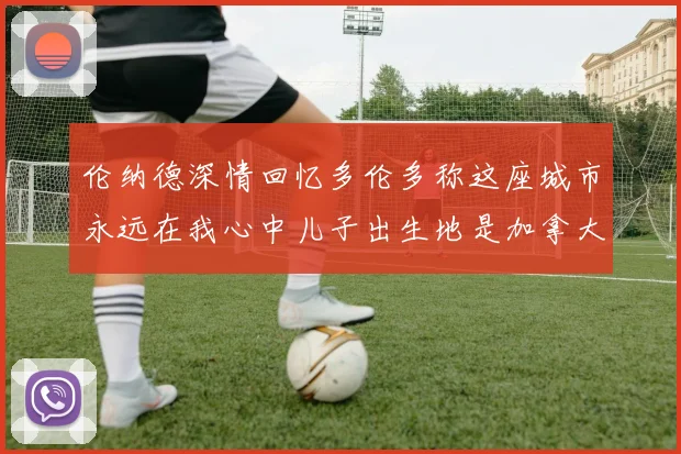 伦纳德深情回忆多伦多称这座城市永远在我心中儿子出生地是加拿大