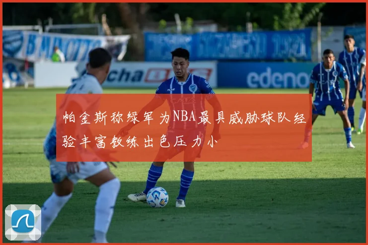 帕金斯称绿军为NBA最具威胁球队经验丰富教练出色压力小