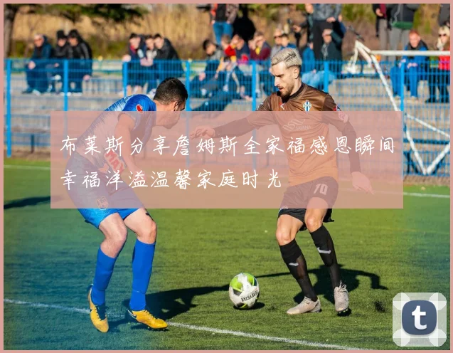 布莱斯分享詹姆斯全家福感恩瞬间幸福洋溢温馨家庭时光