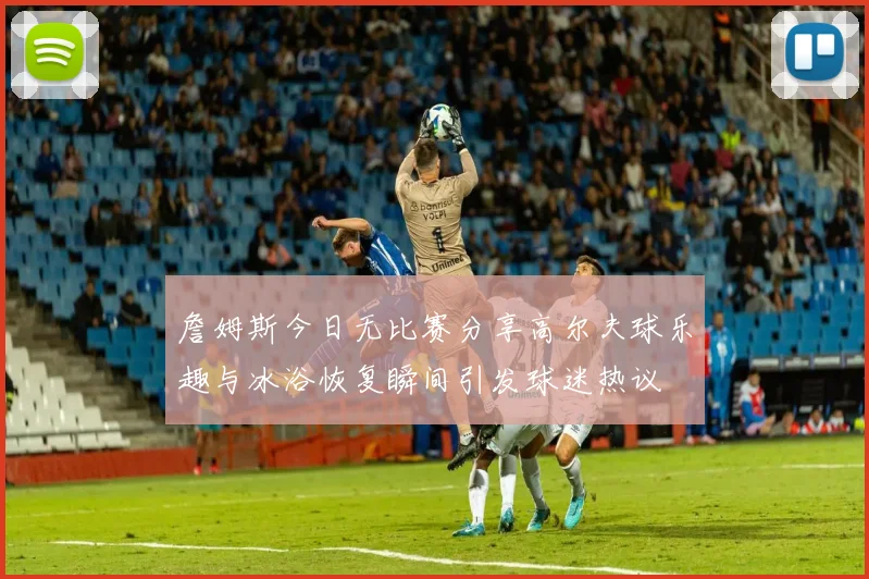 詹姆斯今日无比赛分享高尔夫球乐趣与冰浴恢复瞬间引发球迷热议