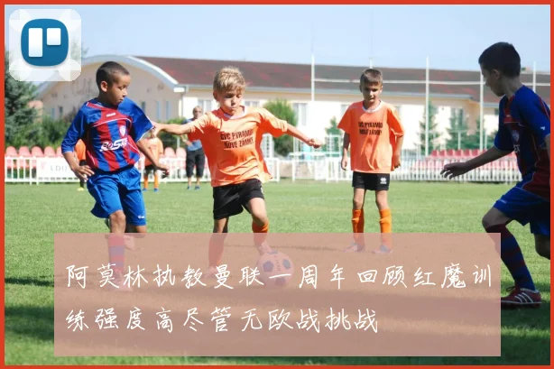 阿莫林执教曼联一周年回顾红魔训练强度高尽管无欧战挑战