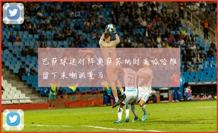 巴萨球迷对阵奥萨苏纳时高喊哈维留下来嘲讽皇马