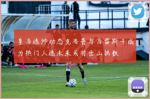 皇马选帅动态克洛普与马雷斯卡成为热门人选未来或将出山执教