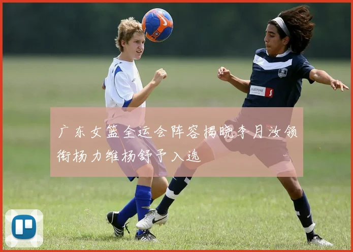广东女篮全运会阵容揭晓李月汝领衔杨力维杨舒予入选