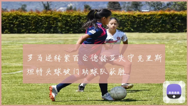 罗马逆转紫百合德赫亚失守克里斯坦特头球破门助球队获胜